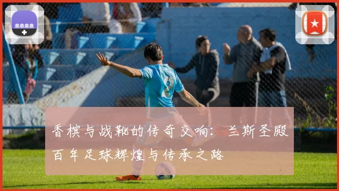 香槟与战靴的传奇交响：兰斯圣殿百年足球辉煌与传承之路