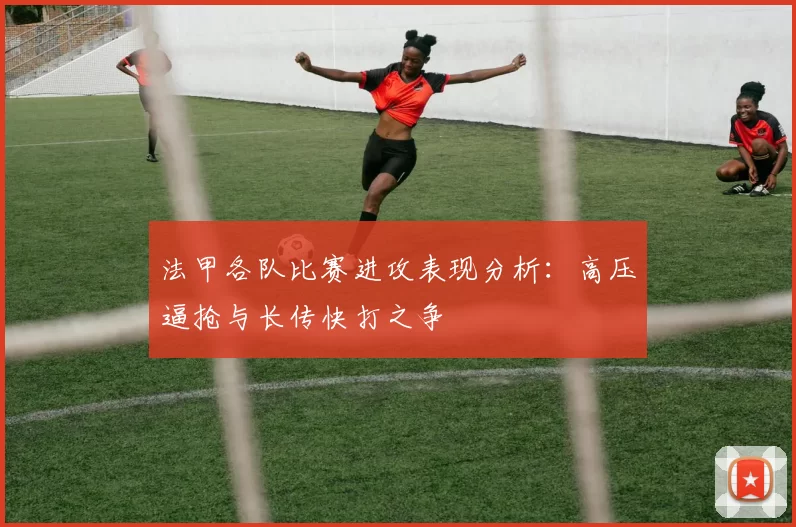法甲各队比赛进攻表现分析：高压逼抢与长传快打之争